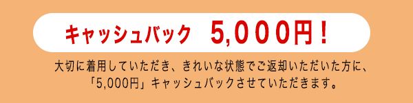 大切に着用していただき、きれいな状態でご返却いただいた方に、「5,000円」キャッシュバック！